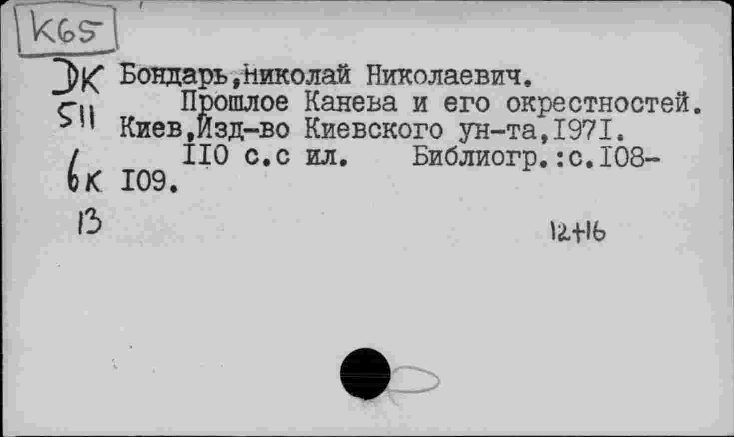 ﻿Бондарь,Николай Николаевич.
Qi Прошлое Канева и его окрестностей. Киев,Йзд-во Киевского ун-та, 1971.
і ПО с.с ил. Библиогр.:с.1О8-
ЬК 109.
ß	Utlb